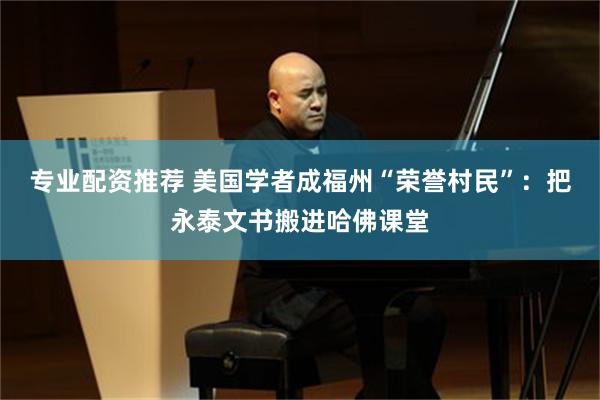 专业配资推荐 美国学者成福州“荣誉村民”：把永泰文书搬进哈佛课堂