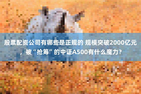股票配资公司有哪些是正规的 规模突破2000亿元，被“抢筹”的中证A500有什么魔力？