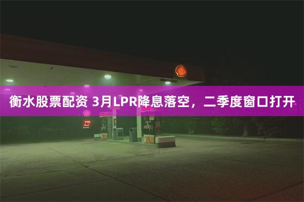 衡水股票配资 3月LPR降息落空，二季度窗口打开
