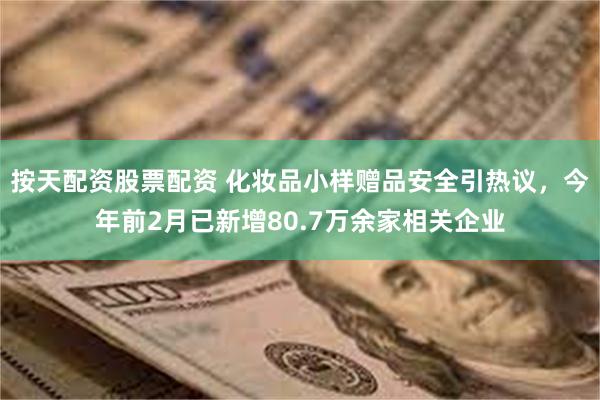 按天配资股票配资 化妆品小样赠品安全引热议，今年前2月已新增80.7万余家相关企业