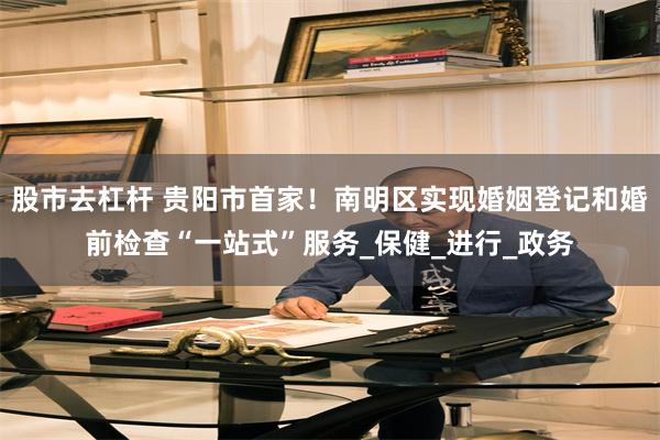 股市去杠杆 贵阳市首家！南明区实现婚姻登记和婚前检查“一站式”服务_保健_进行_政务