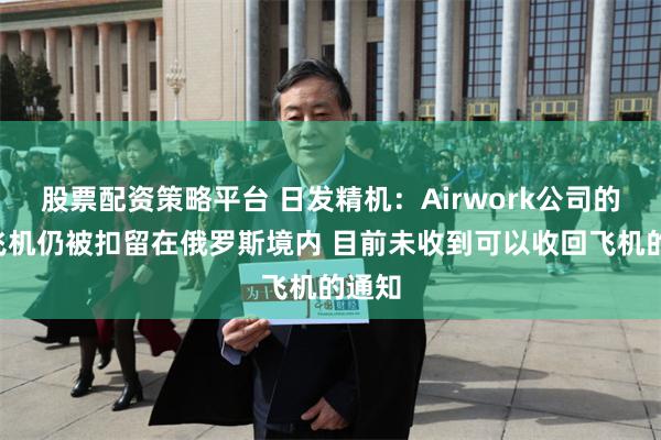 股票配资策略平台 日发精机：Airwork公司的5架飞机仍被扣留在俄罗斯境内 目前未收到可以收回飞机的通知