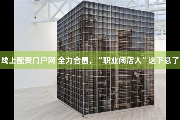 线上配资门户网 全力合围，“职业闭店人”这下悬了