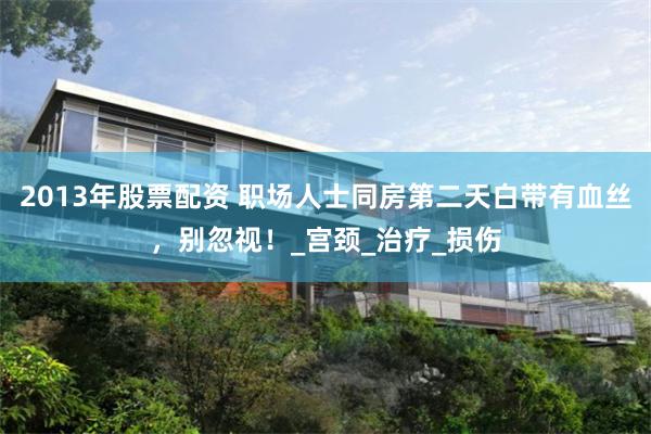 2013年股票配资 职场人士同房第二天白带有血丝，别忽视！_宫颈_治疗_损伤