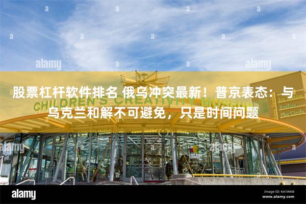 股票杠杆软件排名 俄乌冲突最新！普京表态：与乌克兰和解不可避免，只是时间问题