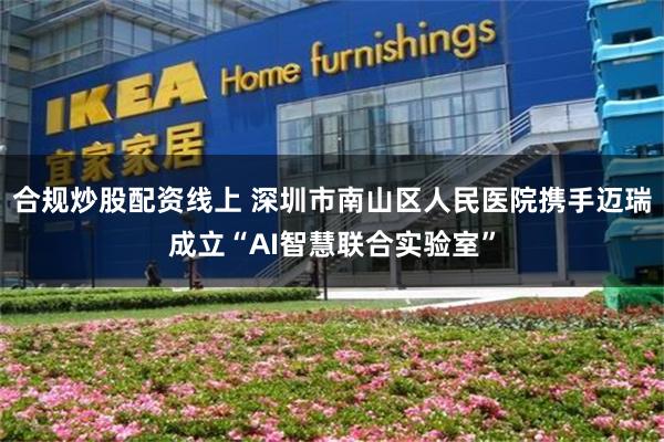 合规炒股配资线上 深圳市南山区人民医院携手迈瑞成立“AI智慧联合实验室”