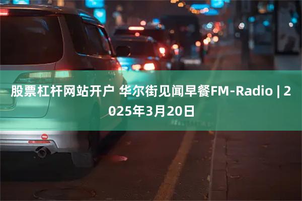 股票杠杆网站开户 华尔街见闻早餐FM-Radio | 2025年3月20日