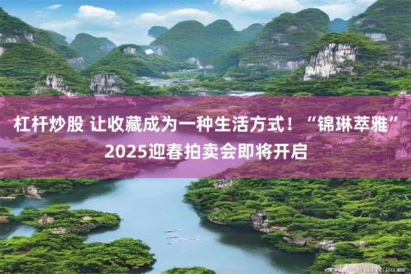 杠杆炒股 让收藏成为一种生活方式！“锦琳萃雅”2025迎春拍卖会即将开启
