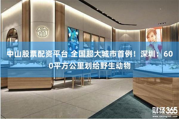 中山股票配资平台 全国超大城市首例！深圳：600平方公里划给野生动物