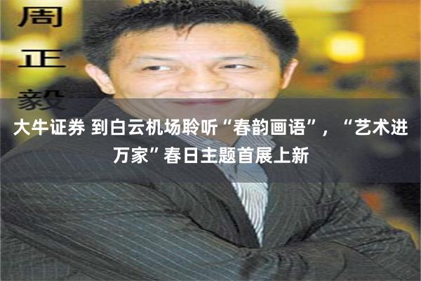 大牛证券 到白云机场聆听“春韵画语”，“艺术进万家”春日主题首展上新
