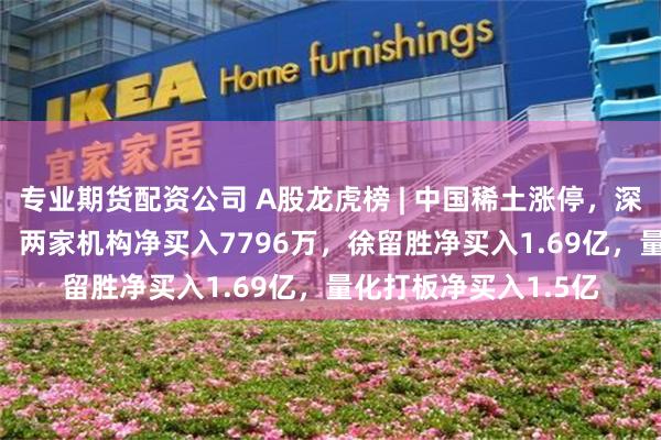 专业期货配资公司 A股龙虎榜 | 中国稀土涨停，深股通净买入4021万，两家机构净买入7796万，徐留胜净买入1.69亿，量化打板净买入1.5亿