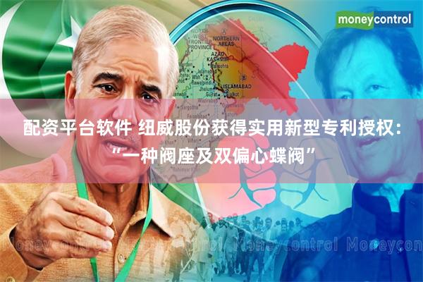 配资平台软件 纽威股份获得实用新型专利授权：“一种阀座及双偏心蝶阀”