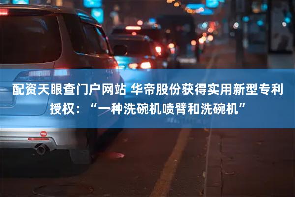 配资天眼查门户网站 华帝股份获得实用新型专利授权：“一种洗碗机喷臂和洗碗机”