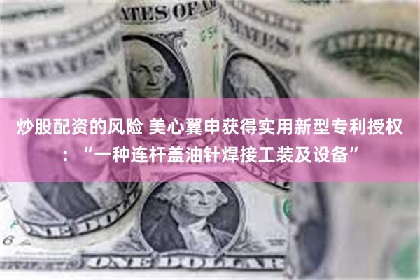 炒股配资的风险 美心翼申获得实用新型专利授权：“一种连杆盖油针焊接工装及设备”