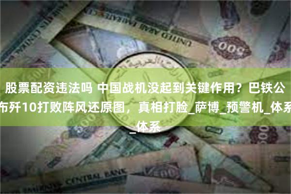 股票配资违法吗 中国战机没起到关键作用？巴铁公布歼10打败阵风还原图，真相打脸_萨博_预警机_体系