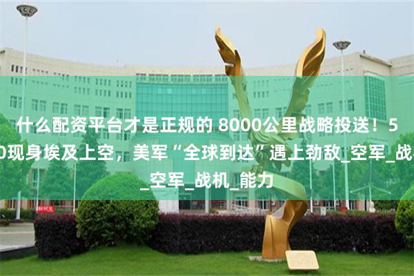 什么配资平台才是正规的 8000公里战略投送！5架运-20现身埃及上空，美军“全球到达”遇上劲敌_空军_战机_能力