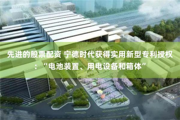 先进的股票配资 宁德时代获得实用新型专利授权：“电池装置、用电设备和箱体”