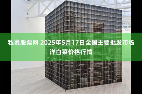 私募股票网 2025年5月17日全国主要批发市场洋白菜价格行情