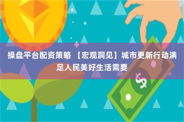 操盘平台配资策略 【宏观洞见】城市更新行动满足人民美好生活需要