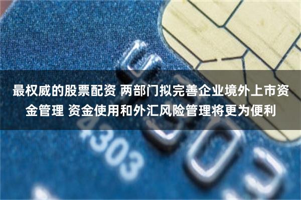 最权威的股票配资 两部门拟完善企业境外上市资金管理 资金使用和外汇风险管理将更为便利