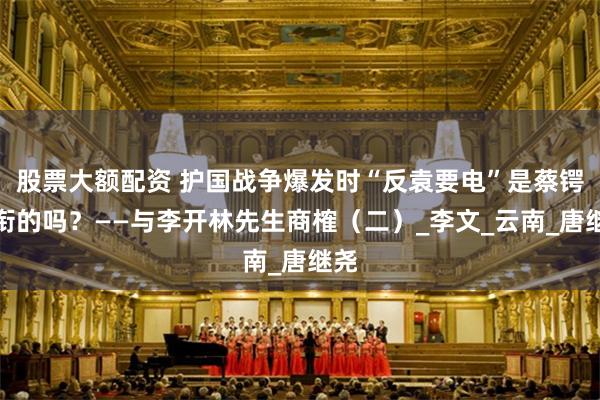 股票大额配资 护国战争爆发时“反袁要电”是蔡锷领衔的吗？——与李开林先生商榷（二）_李文_云南_唐继尧