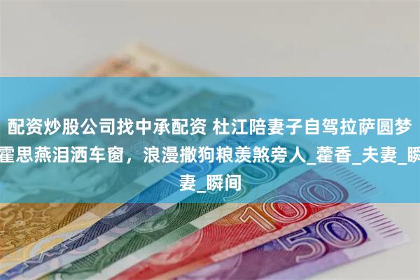 配资炒股公司找中承配资 杜江陪妻子自驾拉萨圆梦，霍思燕泪洒车窗，浪漫撒狗粮羡煞旁人_藿香_夫妻_瞬间