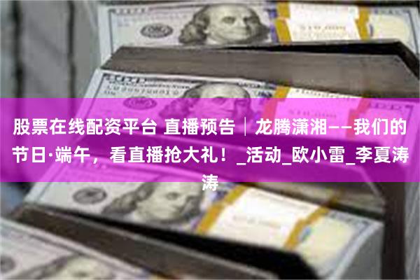 股票在线配资平台 直播预告│龙腾潇湘——我们的节日·端午，看直播抢大礼！_活动_欧小雷_李夏涛