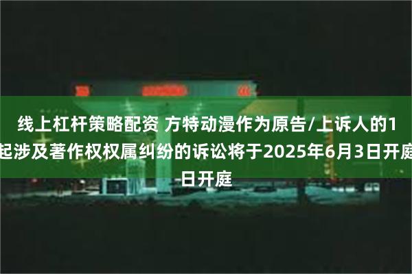 线上杠杆策略配资 方特动漫作为原告/上诉人的1起涉及著作权权属纠纷的诉讼将于2025年6月3日开庭