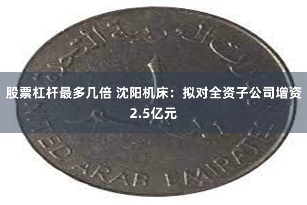 股票杠杆最多几倍 沈阳机床：拟对全资子公司增资2.5亿元