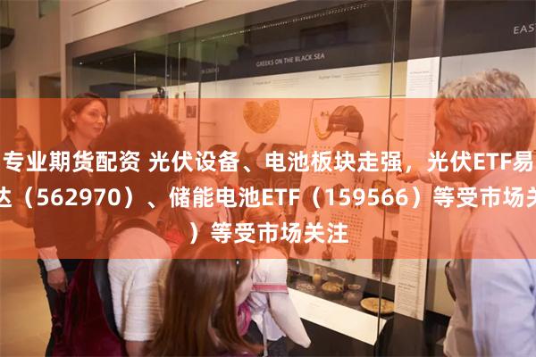 专业期货配资 光伏设备、电池板块走强，光伏ETF易方达（562970）、储能电池ETF（159566）等受市场关注