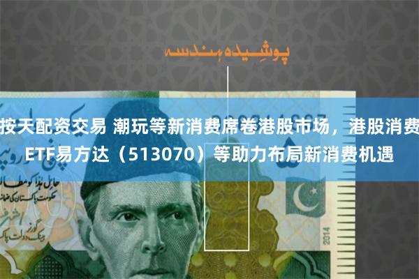 按天配资交易 潮玩等新消费席卷港股市场，港股消费ETF易方达（513070）等助力布局新消费机遇