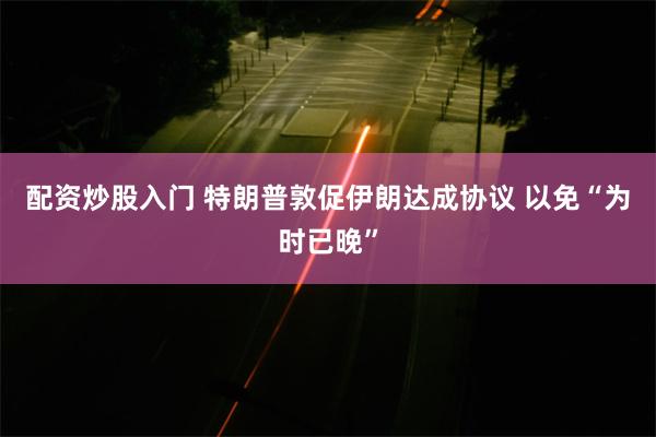 配资炒股入门 特朗普敦促伊朗达成协议 以免“为时已晚”