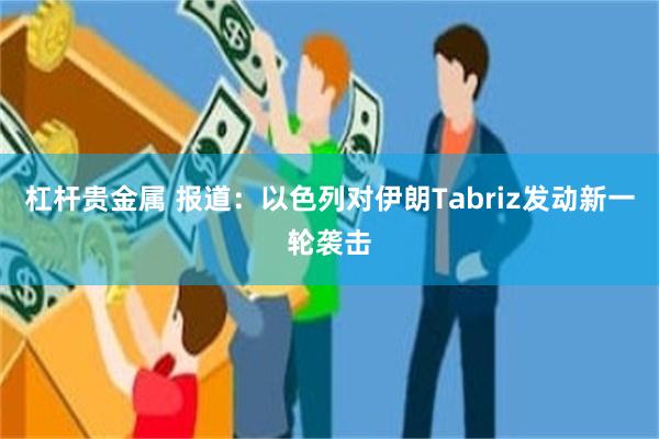 杠杆贵金属 报道：以色列对伊朗Tabriz发动新一轮袭击