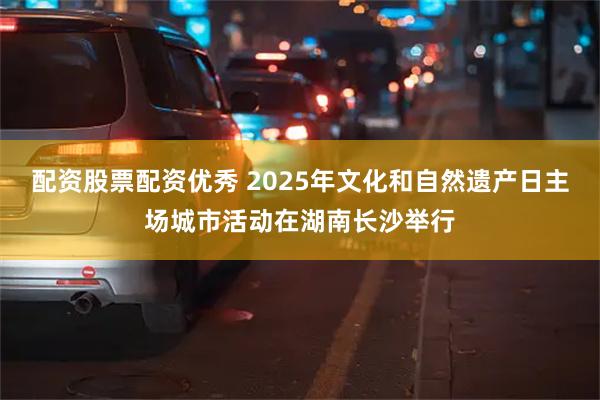 配资股票配资优秀 2025年文化和自然遗产日主场城市活动在湖南长沙举行