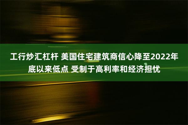 工行炒汇杠杆 美国住宅建筑商信心降至2022年底以来低点 受制于高利率和经济担忧