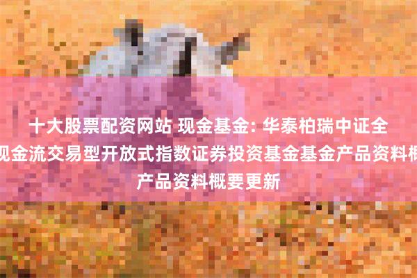 十大股票配资网站 现金基金: 华泰柏瑞中证全指自由现金流交易型开放式指数证券投资基金基金产品资料概要更新