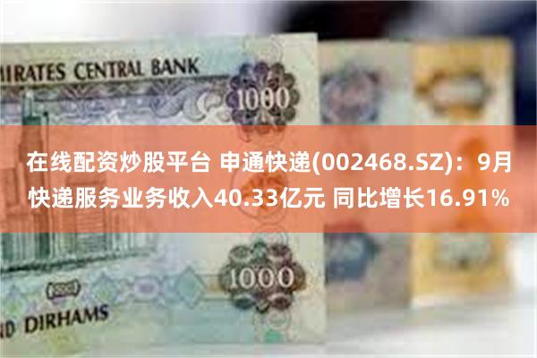 在线配资炒股平台 申通快递(002468.SZ)：9月快递服务业务收入40.33亿元 同比增长16.91%