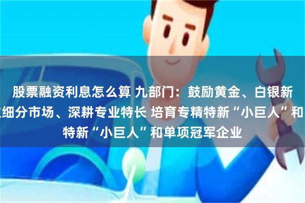 股票融资利息怎么算 九部门：鼓励黄金、白银新材料企业专注细分市场、深耕专业特长 培育专精特新“小巨人”和单项冠军企业