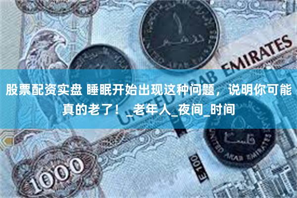 股票配资实盘 睡眠开始出现这种问题，说明你可能真的老了！_老年人_夜间_时间