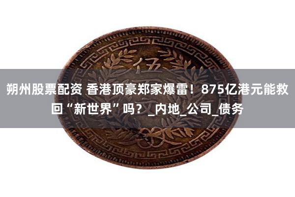 朔州股票配资 香港顶豪郑家爆雷！875亿港元能救回“新世界”吗？_内地_公司_债务