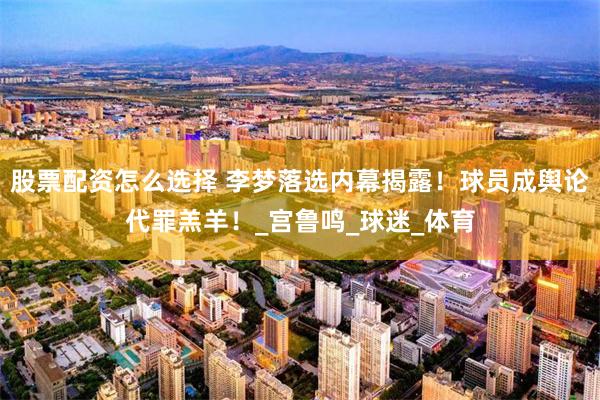 股票配资怎么选择 李梦落选内幕揭露！球员成舆论代罪羔羊！_宫鲁鸣_球迷_体育