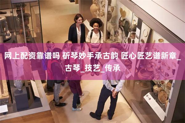 网上配资靠谱吗 斫琴妙手承古韵 匠心匠艺谱新章_古琴_技艺_传承