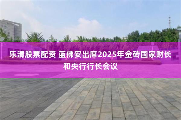 乐清股票配资 蓝佛安出席2025年金砖国家财长和央行行长会议